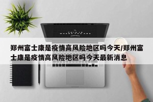 郑州富士康是疫情高风险地区吗今天/郑州富士康是疫情高风险地区吗今天最新消息