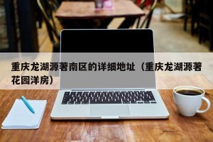重庆龙湖源著南区的详细地址（重庆龙湖源著花园洋房）