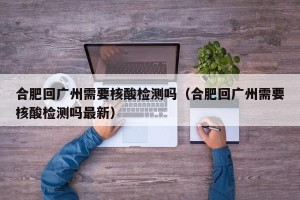 合肥回广州需要核酸检测吗（合肥回广州需要核酸检测吗最新）