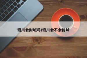 银川会封城吗/银川会不会封城