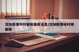 沈阳疫情何时解除最新消息/沈阳疫情啥时候解除
