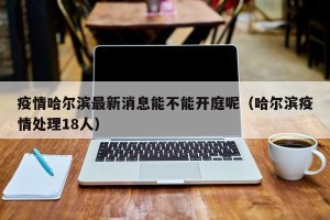 疫情哈尔滨最新消息能不能开庭呢（哈尔滨疫情处理18人）