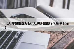 【天津援疆医疗队/天津援疆医疗队名单公示】