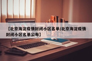 【北京海淀疫情封闭小区名单/北京海淀疫情封闭小区名单公布】