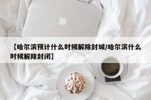 【哈尔滨预计什么时候解除封城/哈尔滨什么时候解除封闭】