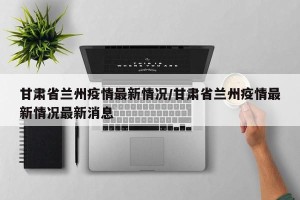 甘肃省兰州疫情最新情况/甘肃省兰州疫情最新情况最新消息