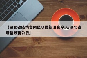 【湖北省疫情官网昆明最新消息今天/湖北省疫情最新公告】