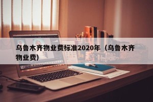 乌鲁木齐物业费标准2020年（乌鲁木齐 物业费）