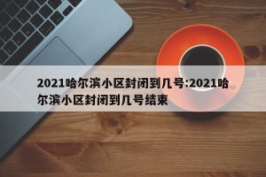 2021哈尔滨小区封闭到几号:2021哈尔滨小区封闭到几号结束