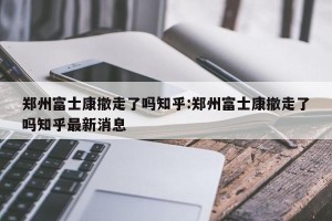 郑州富士康撤走了吗知乎:郑州富士康撤走了吗知乎最新消息