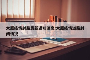 太原疫情封路最新通知消息:太原疫情道路封闭情况