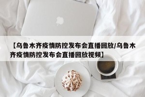 【乌鲁木齐疫情防控发布会直播回放/乌鲁木齐疫情防控发布会直播回放视频】