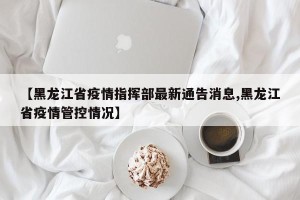 【黑龙江省疫情指挥部最新通告消息,黑龙江省疫情管控情况】