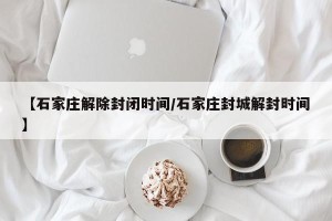 【石家庄解除封闭时间/石家庄封城解封时间】