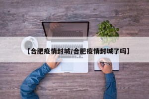 【合肥疫情封城/合肥疫情封城了吗】