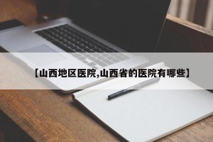 【山西地区医院,山西省的医院有哪些】