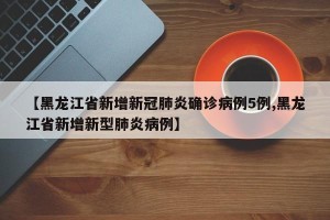 【黑龙江省新增新冠肺炎确诊病例5例,黑龙江省新增新型肺炎病例】