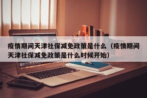 疫情期间天津社保减免政策是什么（疫情期间天津社保减免政策是什么时候开始）