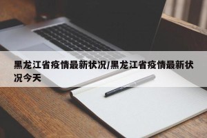 黑龙江省疫情最新状况/黑龙江省疫情最新状况今天