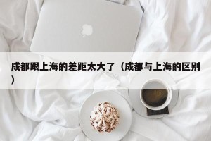 成都跟上海的差距太大了（成都与上海的区别）