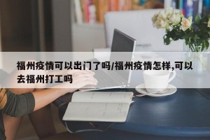福州疫情可以出门了吗/福州疫情怎样,可以去福州打工吗