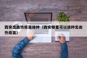 西安出血热疫苗接种（西安哪里可以接种出血热疫苗）