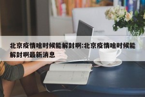 北京疫情啥时候能解封啊:北京疫情啥时候能解封啊最新消息