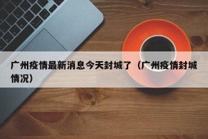 广州疫情最新消息今天封城了（广州疫情封城情况）