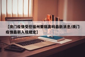 【澳门疫情受控福州要隔离吗最新消息/澳门疫情最新入境规定】