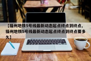 【福州地铁5号线最新动态起点终点到终点,福州地铁5号线最新动态起点终点到终点要多久】