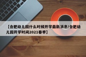 【合肥幼儿园什么时候开学最新消息/合肥幼儿园开学时间2021春季】