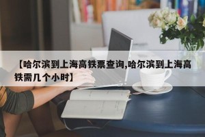 【哈尔滨到上海高铁票查询,哈尔滨到上海高铁需几个小时】