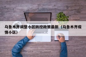 乌鲁木齐调整小区防控政策最新（乌鲁木齐疫情小区）