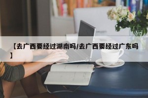【去广西要经过湖南吗/去广西要经过广东吗】