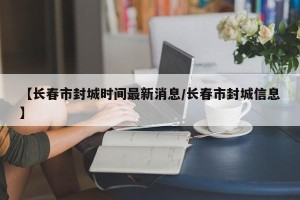 【长春市封城时间最新消息/长春市封城信息】