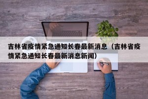 吉林省疫情紧急通知长春最新消息（吉林省疫情紧急通知长春最新消息新闻）