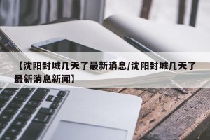 【沈阳封城几天了最新消息/沈阳封城几天了最新消息新闻】