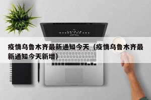 疫情乌鲁木齐最新通知今天（疫情乌鲁木齐最新通知今天新增）