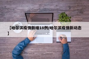 【哈尔滨疫情新增18例/哈尔滨疫情新动态】