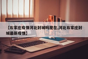 【石家庄疫情河北封城吗现在,河北石家庄封城最新疫情】