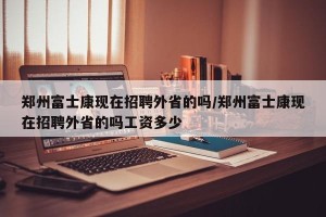 郑州富士康现在招聘外省的吗/郑州富士康现在招聘外省的吗工资多少
