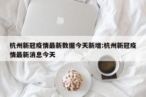 杭州新冠疫情最新数据今天新增:杭州新冠疫情最新消息今天