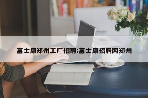富士康郑州工厂招聘:富士康招聘网郑州