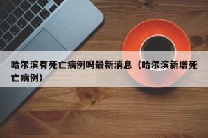 哈尔滨有死亡病例吗最新消息（哈尔滨新增死亡病例）