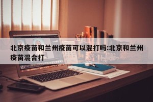 北京疫苗和兰州疫苗可以混打吗:北京和兰州疫苗混合打