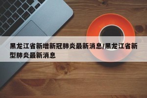 黑龙江省新增新冠肺炎最新消息/黑龙江省新型肺炎最新消息