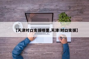 【天津对口支援哪里,天津 对口支援】
